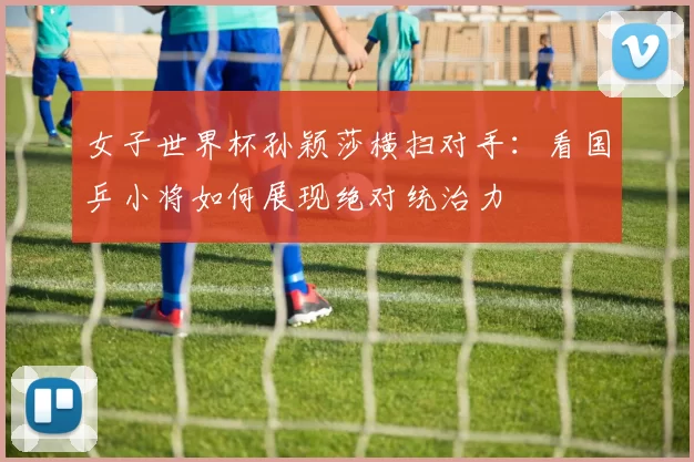 女子世界杯孙颖莎横扫对手:看国乒小将如何展现绝对统治力
