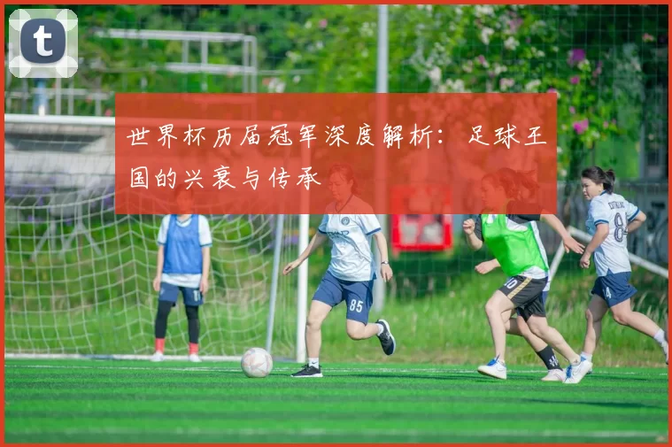 世界杯历届冠军深度解析:足球王国的兴衰与传承