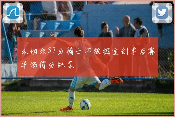 米切尔57分骑士不敌掘金创季后赛单场得分纪录