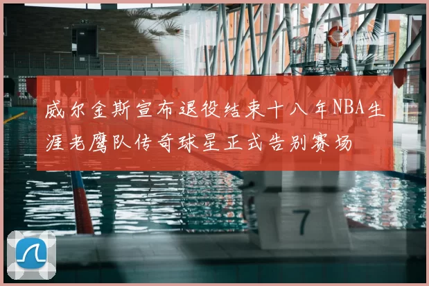 威尔金斯宣布退役结束十八年NBA生涯老鹰队传奇球星正式告别赛场