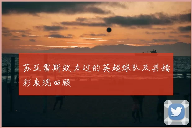 苏亚雷斯效力过的英超球队及其精彩表现回顾