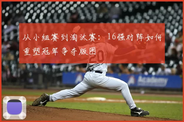 从小组赛到淘汰赛:16强对阵如何重塑冠军争夺版图