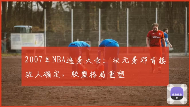 2007年NBA选秀大会：状元秀邓肯接班人确定，联盟格局重塑