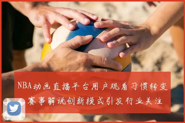 NBA动画直播平台用户观看习惯转变，赛事解说创新模式引发行业关注