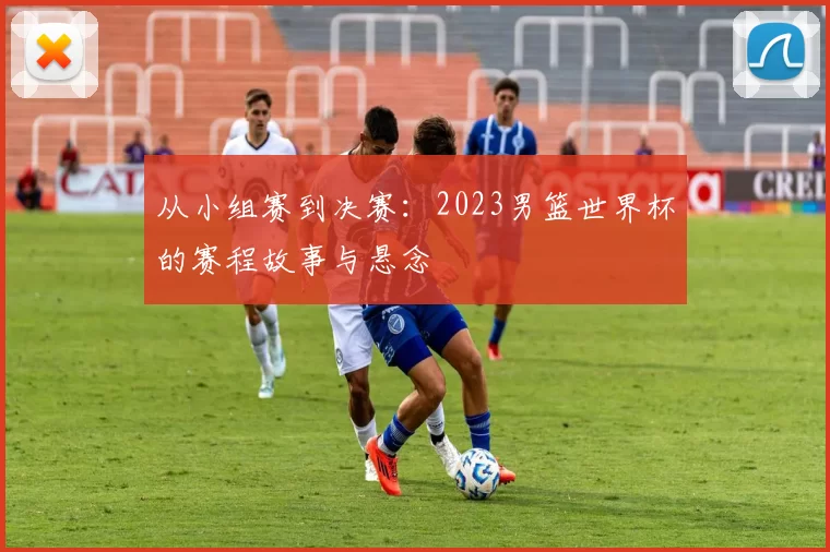 从小组赛到决赛:2023男篮世界杯的赛程故事与悬念
