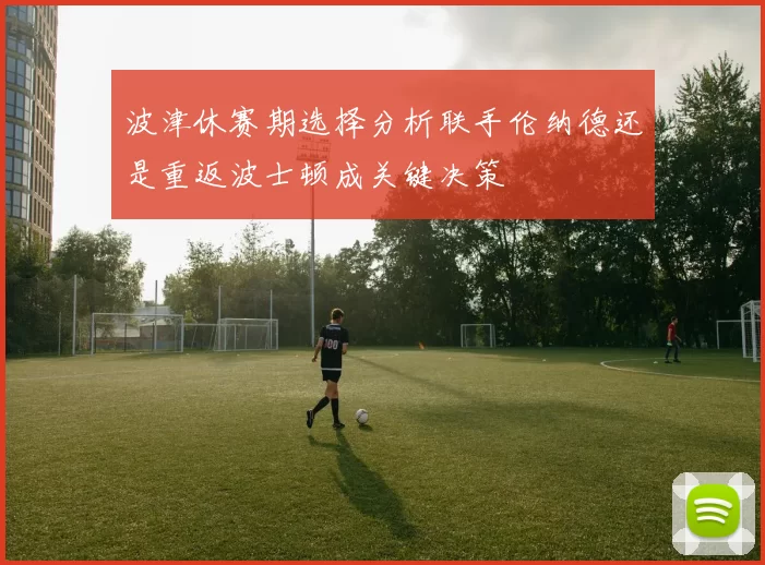 波津休赛期选择分析联手伦纳德还是重返波士顿成关键决策
