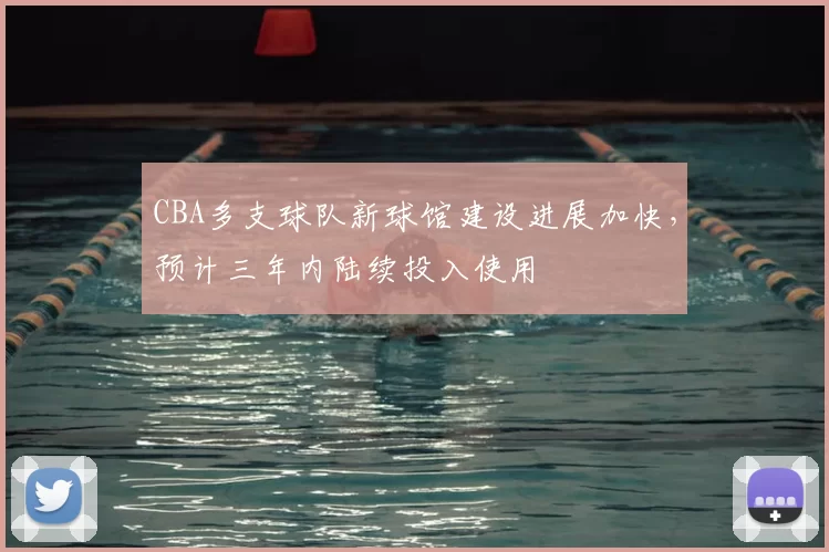 CBA多支球队新球馆建设进展加快，预计三年内陆续投入使用