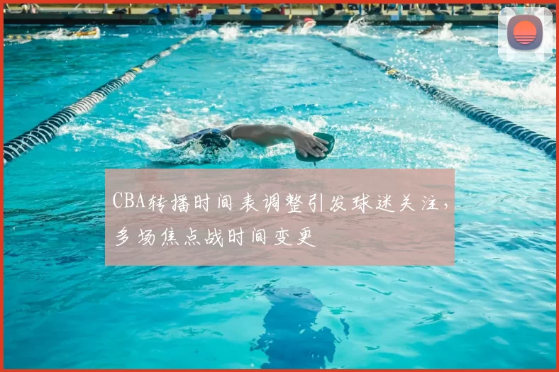 CBA转播时间表调整引发球迷关注，多场焦点战时间变更