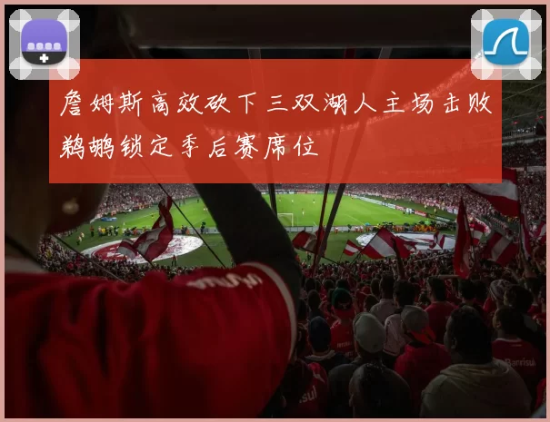 詹姆斯高效砍下三双湖人主场击败鹈鹕锁定季后赛席位
