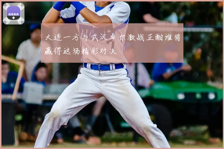 大连一方与武汉卓尔激战正酣谁将赢得这场精彩对决