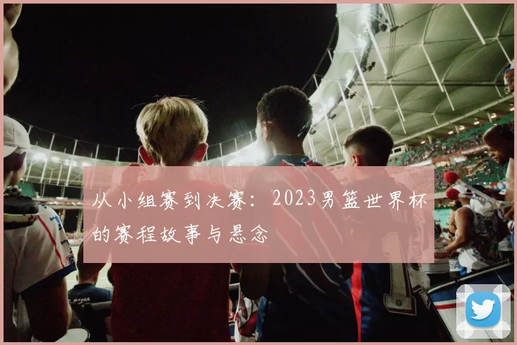 从小组赛到决赛:2023男篮世界杯的赛程故事与悬念